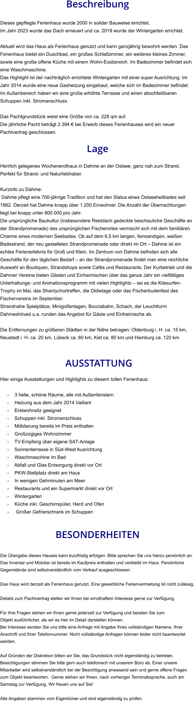 Beschreibung  Dieses gepflegte Ferienhaus wurde 2000 in solider Bauweise errichtet. Im Jahr 2023 wurde das Dach erneuert und ca. 2019 wurde der Wintergarten errichtet.   Aktuell wird das Haus als Ferienhaus genutzt und kann ganzjährig bewohnt werden. Das Ferienhaus bietet ein Duschbad, ein großes Schlafzimmer, ein weiteres kleines Zimmer, sowie eine große offene Küche mit einem Wohn-Essbereich. Im Badezimmer befindet sich eine Waschmaschine. Das Highlight ist der nachträglich errichtete Wintergarten mit einer super Ausrichtung. Im Jahr 2014 wurde eine neue Gasheizung eingebaut, welche sich im Badezimmer befindet. Im Außenbereich haben wir eine große erhöhte Terrasse und einen abschließbaren Schuppen inkl. Stromanschluss.  Das Pachtgrundstück weist eine Größe von ca. 228 qm auf. Die jährliche Pacht beträgt 2.394 € bei Erwerb dieses Ferienhauses wird ein neuer Pachtvertrag geschlossen.  Lage  Herrlich gelegenes Wochenendhaus in Dahme an der Ostsee, ganz nah zum Strand. Perfekt für Strand- und Naturliebhaber.  Kurzinfo zu Dahme: Dahme pflegt eine 700-jährige Tradition und hat den Status eines Ostseeheilbades seit 1962. Derzeit hat Dahme knapp über 1.200 Einwohner. Die Anzahl der Übernachtungen liegt bei knapp unter 800.000 pro Jahr. Die ursprüngliche Baukultur (insbesondere Reetdach gedeckte beschauliche Geschäfte an der Strandpromenade) des ursprünglichen Fischerortes vermischt sich mit dem familiären Charme eines modernen Seebades. Ob auf dem 6,5 km langen, feinsandigen, weißen Badestrand, der neu gestalteten Strandpromenade oder direkt im Ort – Dahme ist ein echtes Ferienerlebnis für Groß und Klein. Im Zentrum von Dahme befinden sich alle Geschäfte für den täglichen Bedarf – an der Strandpromenade findet man eine reichliche Auswahl an Boutiquen, Strandshops sowie Cafés und Restaurants. Der Kurbetrieb und die Dahmer Vereine bieten Gästen und Einheimischen über das ganze Jahr ein vielfältiges Unterhaltungs- und Animationsprogramm mit vielen Highlights – sei es die Kitesurfen-Trophy im Mai, das Shantychortreffen, die Oldietage oder das Fischerbudenfest des Fischervereins im September. Strandnahe Spielplätze, Minigolfanlagen, Bocciabahn, Schach, der Leuchtturm Dahmeshöved u.a. runden das Angebot für Gäste und Einheimische ab.  Die Entfernungen zu größeren Städten in der Nähe betragen: Oldenburg i. H. ca. 15 km, Neustadt i. H. ca. 20 km, Lübeck ca. 60 km, Kiel ca. 80 km und Hamburg ca. 120 km.    AUSSTATTUNG Hier einige Ausstattungen und Highlights zu diesem tollen Ferienhaus:  - 3 helle, schöne Räume, alle mit Außenfenstern - Heizung aus dem Jahr 2014 Vaillant - Erstwohnsitz geeignet - Schuppen inkl. Stromanschluss - Möblierung bereits im Preis enthalten - Großzügiges Wohnzimmer - TV-Empfang über eigene SAT-Anlage - Sonnenterrasse in Süd-West Ausrichtung - Waschmaschine im Bad - Abfall und Glas Entsorgung direkt vor Ort - PKW-Stellplatz direkt am Haus - In wenigen Gehminuten am Meer - Restaurants und ein Supermarkt direkt vor Ort - Wintergarten - Küche inkl. Geschirrspüler, Herd und Ofen -  Großer Gefrierschrank im Schuppen   BESONDERHEITEN  Die Übergabe dieses Hauses kann kurzfristig erfolgen. Bitte sprechen Sie uns hierzu persönlich an. Das Inventar und Mobiliar ist bereits im Kaufpreis enthalten und verbleibt im Haus. Persönliche Gegenstände sind selbstverständlich vom Verkauf ausgeschlossen.  Das Haus wird derzeit als Ferienhaus genutzt. Eine gewerbliche Ferienvermietung ist nicht zulässig,  Details zum Pachtvertrag stellen wir Ihnen bei ernsthaftem Interesse gerne zur Verfügung.   Für Ihre Fragen stehen wir Ihnen gerne jederzeit zur Verfügung und beraten Sie zum Objekt ausführlicher, als wir es hier im Detail darstellen können. Bei Interesse senden Sie uns bitte eine Anfrage mit Angabe Ihres vollständigen Namens, Ihrer Anschrift und Ihrer Telefonnummer. Nicht vollständige Anfragen können leider nicht beantwortet werden.  Auf Gründen der Diskretion bitten wir Sie, das Grundstück nicht eigenständig zu betreten. Besichtigungen stimmen Sie bitte gern auch telefonisch mit unserem Büro ab. Einer unsere Mitarbeiter wird selbstverständlich bei der Besichtigung anwesend sein und gerne offene Fragen zum Objekt beantworten.  Gerne stehen wir Ihnen, nach vorheriger Terminabsprache, auch am Samstag zur Verfügung. Wir freuen uns auf Sie!  Alle Angaben stammen vom Eigentümer und sind eigenständig zu prüfen.