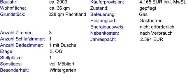 Anzahl Zimmer:            3 Anzahl Schlafzimmer:   1  Anzahl Badezimmer:     1 mit Dusche Etage:                             3. OG Stellplätze:                     1  Sonstiges:                      voll Möbliert Besonderheit:                Wintergarten    Baujahr:                         ca. 2000 Wohnfläche:                  ca. 36 qm Grundstück:                  228 qm Pachtland  Käuferprovision:            4.165 EUR inkl. MwSt. Zustand:                        gepflegt Befeuerung:                  Gas Heizungsart:                  Gastherme Energieausweis:            nicht erforderlich Nebenkosten:                nach Verbrauch Jahrespacht                   2.394 EUR