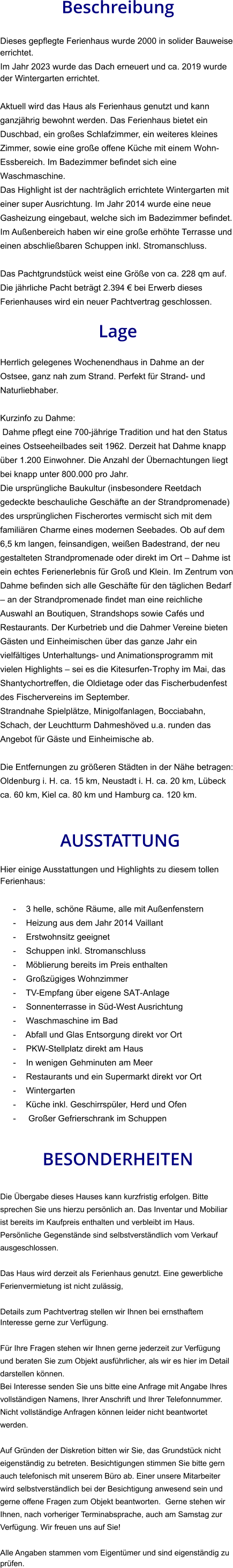 Beschreibung  Dieses gepflegte Ferienhaus wurde 2000 in solider Bauweise errichtet. Im Jahr 2023 wurde das Dach erneuert und ca. 2019 wurde der Wintergarten errichtet.   Aktuell wird das Haus als Ferienhaus genutzt und kann ganzjährig bewohnt werden. Das Ferienhaus bietet ein Duschbad, ein großes Schlafzimmer, ein weiteres kleines Zimmer, sowie eine große offene Küche mit einem Wohn-Essbereich. Im Badezimmer befindet sich eine Waschmaschine. Das Highlight ist der nachträglich errichtete Wintergarten mit einer super Ausrichtung. Im Jahr 2014 wurde eine neue Gasheizung eingebaut, welche sich im Badezimmer befindet. Im Außenbereich haben wir eine große erhöhte Terrasse und einen abschließbaren Schuppen inkl. Stromanschluss.  Das Pachtgrundstück weist eine Größe von ca. 228 qm auf. Die jährliche Pacht beträgt 2.394 € bei Erwerb dieses Ferienhauses wird ein neuer Pachtvertrag geschlossen.  Lage  Herrlich gelegenes Wochenendhaus in Dahme an der Ostsee, ganz nah zum Strand. Perfekt für Strand- und Naturliebhaber.  Kurzinfo zu Dahme: Dahme pflegt eine 700-jährige Tradition und hat den Status eines Ostseeheilbades seit 1962. Derzeit hat Dahme knapp über 1.200 Einwohner. Die Anzahl der Übernachtungen liegt bei knapp unter 800.000 pro Jahr. Die ursprüngliche Baukultur (insbesondere Reetdach gedeckte beschauliche Geschäfte an der Strandpromenade) des ursprünglichen Fischerortes vermischt sich mit dem familiären Charme eines modernen Seebades. Ob auf dem 6,5 km langen, feinsandigen, weißen Badestrand, der neu gestalteten Strandpromenade oder direkt im Ort – Dahme ist ein echtes Ferienerlebnis für Groß und Klein. Im Zentrum von Dahme befinden sich alle Geschäfte für den täglichen Bedarf – an der Strandpromenade findet man eine reichliche Auswahl an Boutiquen, Strandshops sowie Cafés und Restaurants. Der Kurbetrieb und die Dahmer Vereine bieten Gästen und Einheimischen über das ganze Jahr ein vielfältiges Unterhaltungs- und Animationsprogramm mit vielen Highlights – sei es die Kitesurfen-Trophy im Mai, das Shantychortreffen, die Oldietage oder das Fischerbudenfest des Fischervereins im September. Strandnahe Spielplätze, Minigolfanlagen, Bocciabahn, Schach, der Leuchtturm Dahmeshöved u.a. runden das Angebot für Gäste und Einheimische ab.  Die Entfernungen zu größeren Städten in der Nähe betragen: Oldenburg i. H. ca. 15 km, Neustadt i. H. ca. 20 km, Lübeck ca. 60 km, Kiel ca. 80 km und Hamburg ca. 120 km.    AUSSTATTUNG Hier einige Ausstattungen und Highlights zu diesem tollen Ferienhaus:  - 3 helle, schöne Räume, alle mit Außenfenstern - Heizung aus dem Jahr 2014 Vaillant - Erstwohnsitz geeignet - Schuppen inkl. Stromanschluss - Möblierung bereits im Preis enthalten - Großzügiges Wohnzimmer - TV-Empfang über eigene SAT-Anlage - Sonnenterrasse in Süd-West Ausrichtung - Waschmaschine im Bad - Abfall und Glas Entsorgung direkt vor Ort - PKW-Stellplatz direkt am Haus - In wenigen Gehminuten am Meer - Restaurants und ein Supermarkt direkt vor Ort - Wintergarten - Küche inkl. Geschirrspüler, Herd und Ofen -  Großer Gefrierschrank im Schuppen   BESONDERHEITEN  Die Übergabe dieses Hauses kann kurzfristig erfolgen. Bitte sprechen Sie uns hierzu persönlich an. Das Inventar und Mobiliar ist bereits im Kaufpreis enthalten und verbleibt im Haus. Persönliche Gegenstände sind selbstverständlich vom Verkauf ausgeschlossen.  Das Haus wird derzeit als Ferienhaus genutzt. Eine gewerbliche Ferienvermietung ist nicht zulässig,  Details zum Pachtvertrag stellen wir Ihnen bei ernsthaftem Interesse gerne zur Verfügung.   Für Ihre Fragen stehen wir Ihnen gerne jederzeit zur Verfügung und beraten Sie zum Objekt ausführlicher, als wir es hier im Detail darstellen können. Bei Interesse senden Sie uns bitte eine Anfrage mit Angabe Ihres vollständigen Namens, Ihrer Anschrift und Ihrer Telefonnummer. Nicht vollständige Anfragen können leider nicht beantwortet werden.  Auf Gründen der Diskretion bitten wir Sie, das Grundstück nicht eigenständig zu betreten. Besichtigungen stimmen Sie bitte gern auch telefonisch mit unserem Büro ab. Einer unsere Mitarbeiter wird selbstverständlich bei der Besichtigung anwesend sein und gerne offene Fragen zum Objekt beantworten.  Gerne stehen wir Ihnen, nach vorheriger Terminabsprache, auch am Samstag zur Verfügung. Wir freuen uns auf Sie!  Alle Angaben stammen vom Eigentümer und sind eigenständig zu prüfen.