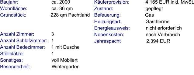 Anzahl Zimmer:            3 Anzahl Schlafzimmer:   1  Anzahl Badezimmer:     1 mit Dusche Stellplätze:                     1  Sonstiges:                      voll Möbliert Besonderheit:                Wintergarten    Baujahr:                         ca. 2000 Wohnfläche:                  ca. 36 qm Grundstück:                  228 qm Pachtland  Käuferprovision:            4.165 EUR inkl. MwSt. Zustand:                        gepflegt Befeuerung:                  Gas Heizungsart:                  Gastherme Energieausweis:            nicht erforderlich Nebenkosten:                nach Verbrauch Jahrespacht                   2.394 EUR